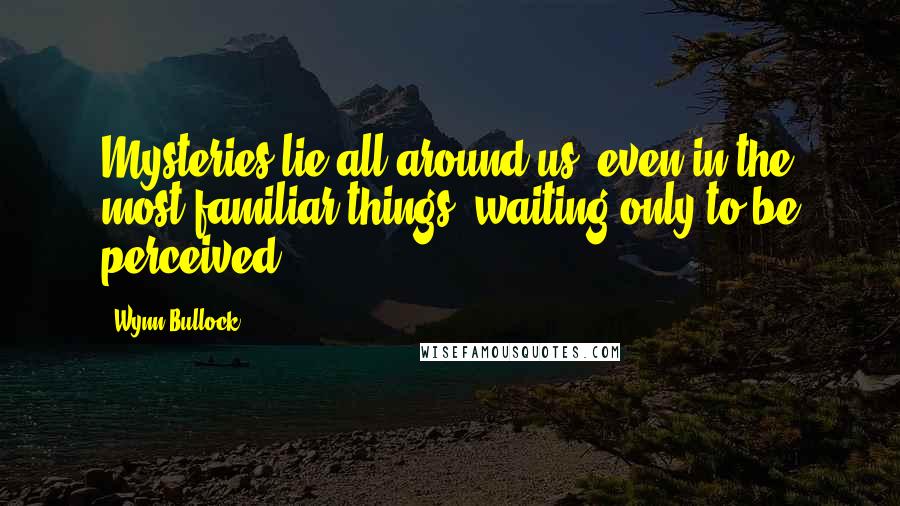 Wynn Bullock Quotes: Mysteries lie all around us, even in the most familiar things, waiting only to be perceived.