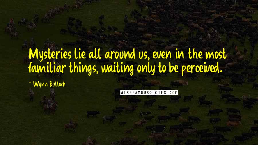 Wynn Bullock Quotes: Mysteries lie all around us, even in the most familiar things, waiting only to be perceived.