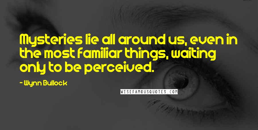 Wynn Bullock Quotes: Mysteries lie all around us, even in the most familiar things, waiting only to be perceived.