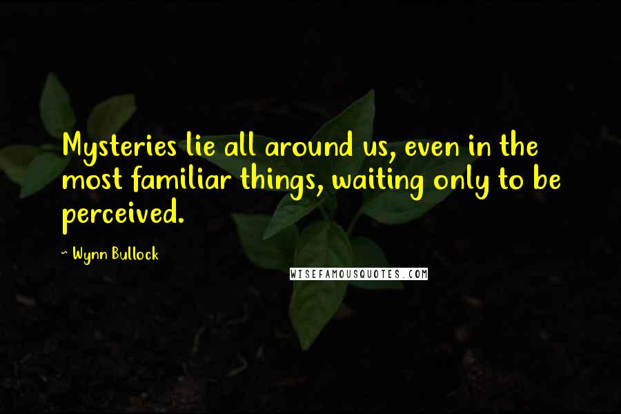 Wynn Bullock Quotes: Mysteries lie all around us, even in the most familiar things, waiting only to be perceived.