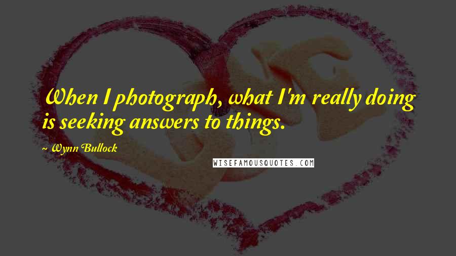 Wynn Bullock Quotes: When I photograph, what I'm really doing is seeking answers to things.