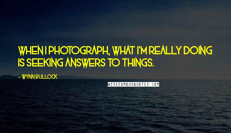 Wynn Bullock Quotes: When I photograph, what I'm really doing is seeking answers to things.
