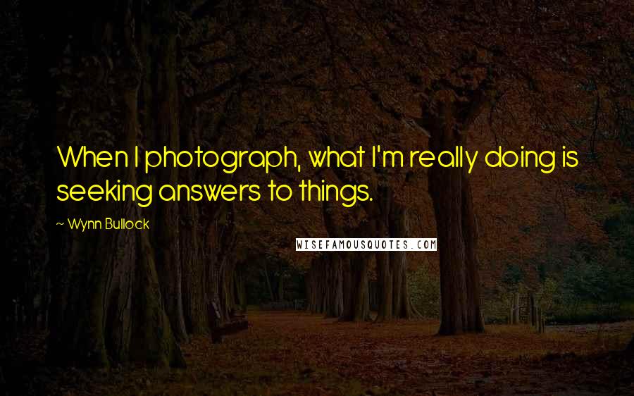 Wynn Bullock Quotes: When I photograph, what I'm really doing is seeking answers to things.
