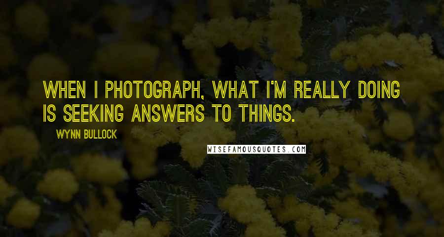 Wynn Bullock Quotes: When I photograph, what I'm really doing is seeking answers to things.