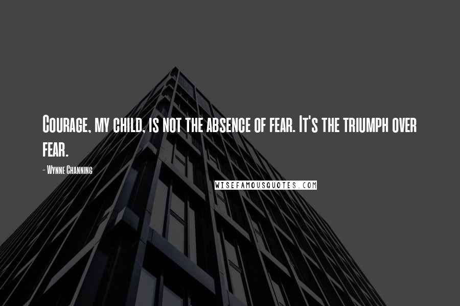 Wynne Channing Quotes: Courage, my child, is not the absence of fear. It's the triumph over fear.