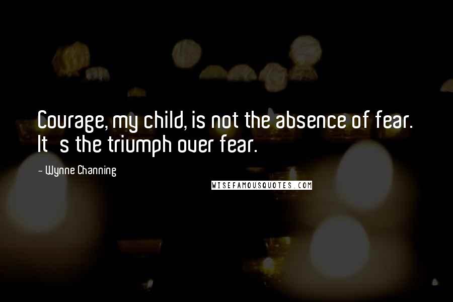 Wynne Channing Quotes: Courage, my child, is not the absence of fear. It's the triumph over fear.