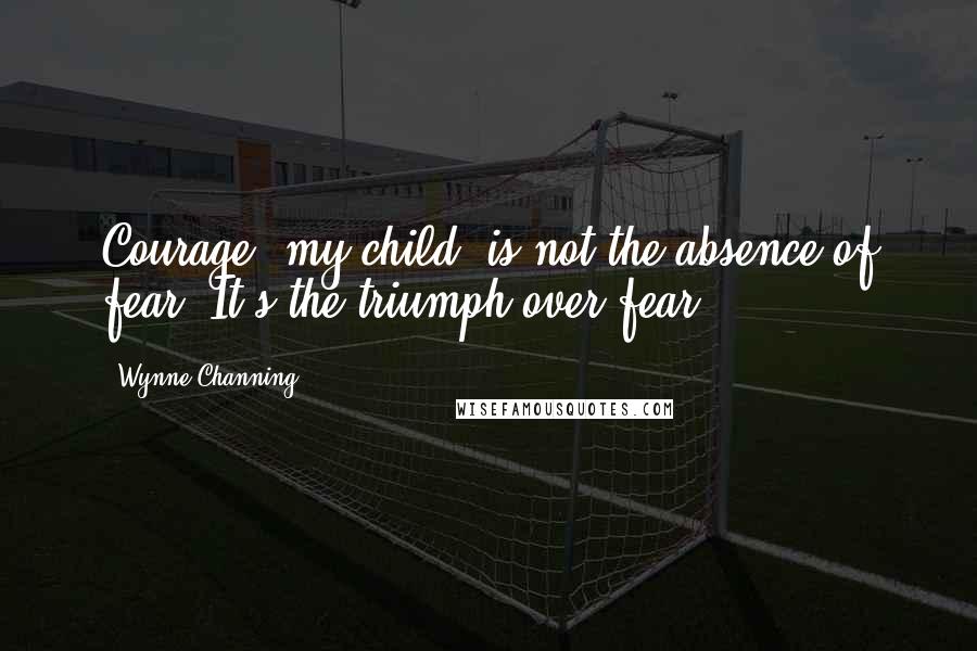 Wynne Channing Quotes: Courage, my child, is not the absence of fear. It's the triumph over fear.