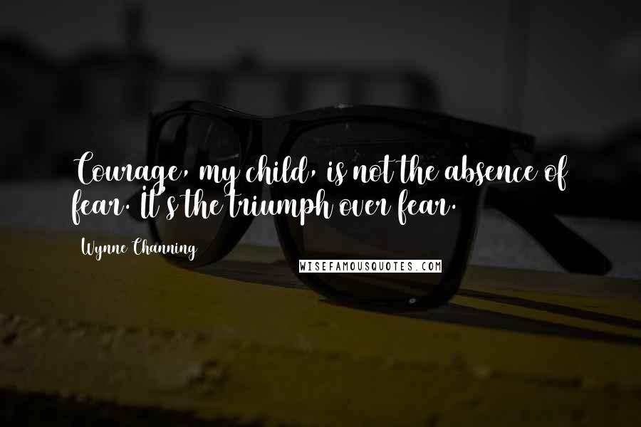 Wynne Channing Quotes: Courage, my child, is not the absence of fear. It's the triumph over fear.