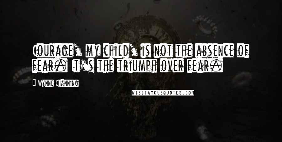 Wynne Channing Quotes: Courage, my child, is not the absence of fear. It's the triumph over fear.