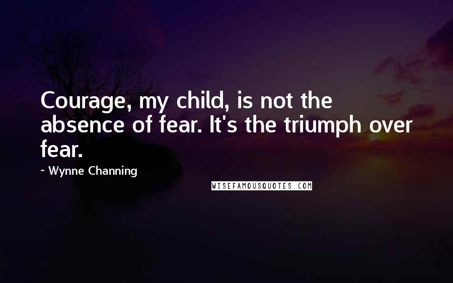 Wynne Channing Quotes: Courage, my child, is not the absence of fear. It's the triumph over fear.