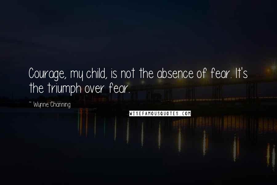 Wynne Channing Quotes: Courage, my child, is not the absence of fear. It's the triumph over fear.