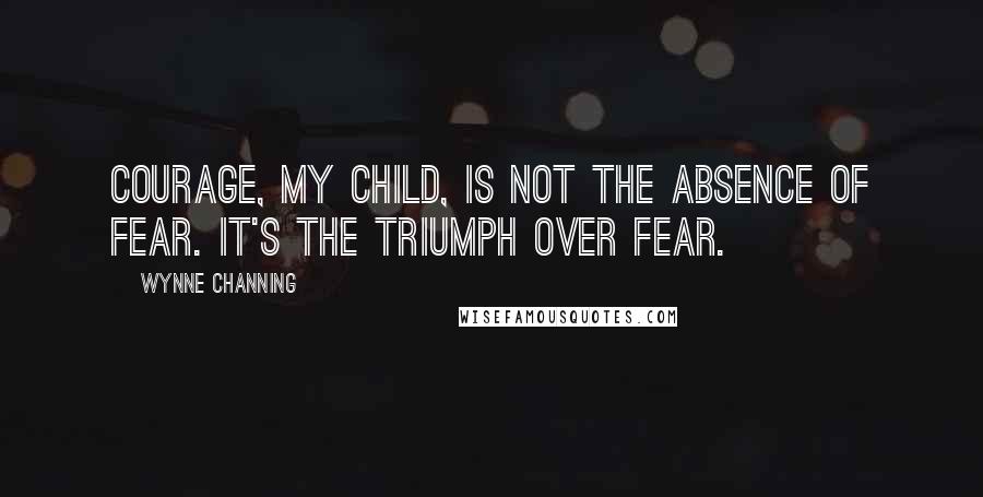 Wynne Channing Quotes: Courage, my child, is not the absence of fear. It's the triumph over fear.