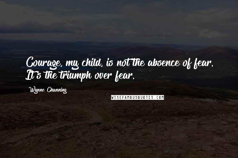 Wynne Channing Quotes: Courage, my child, is not the absence of fear. It's the triumph over fear.