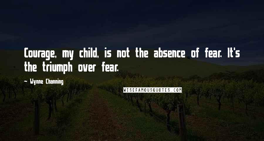 Wynne Channing Quotes: Courage, my child, is not the absence of fear. It's the triumph over fear.