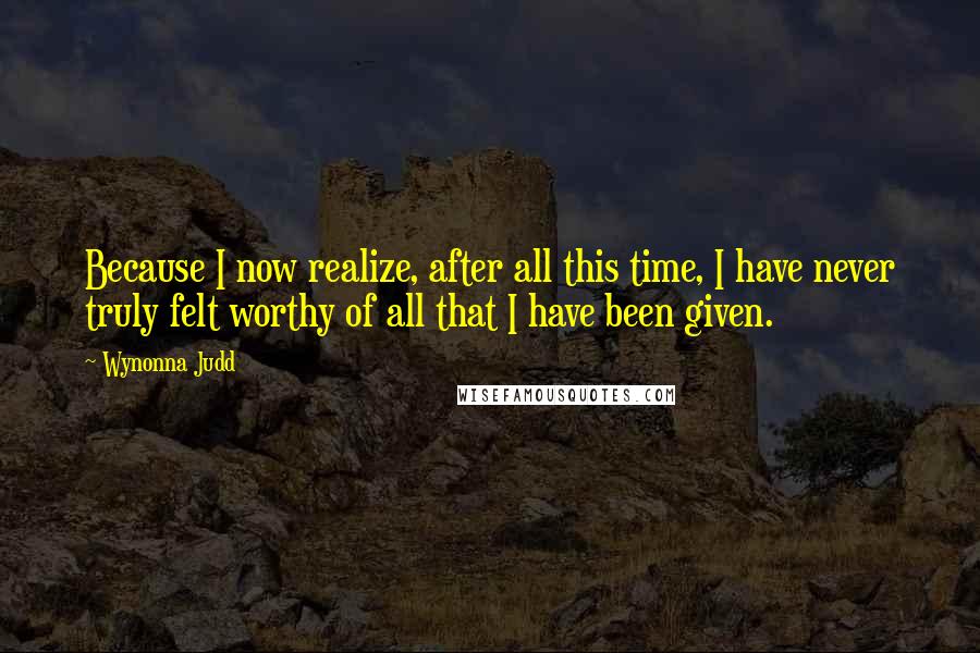 Wynonna Judd Quotes: Because I now realize, after all this time, I have never truly felt worthy of all that I have been given.