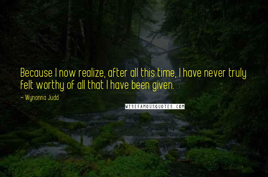 Wynonna Judd Quotes: Because I now realize, after all this time, I have never truly felt worthy of all that I have been given.