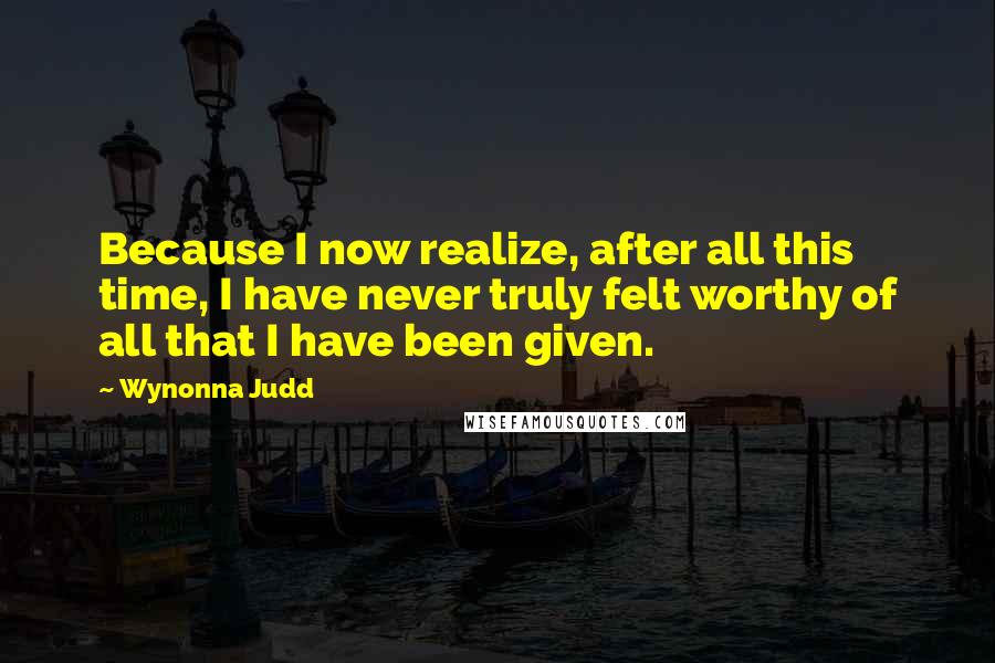 Wynonna Judd Quotes: Because I now realize, after all this time, I have never truly felt worthy of all that I have been given.