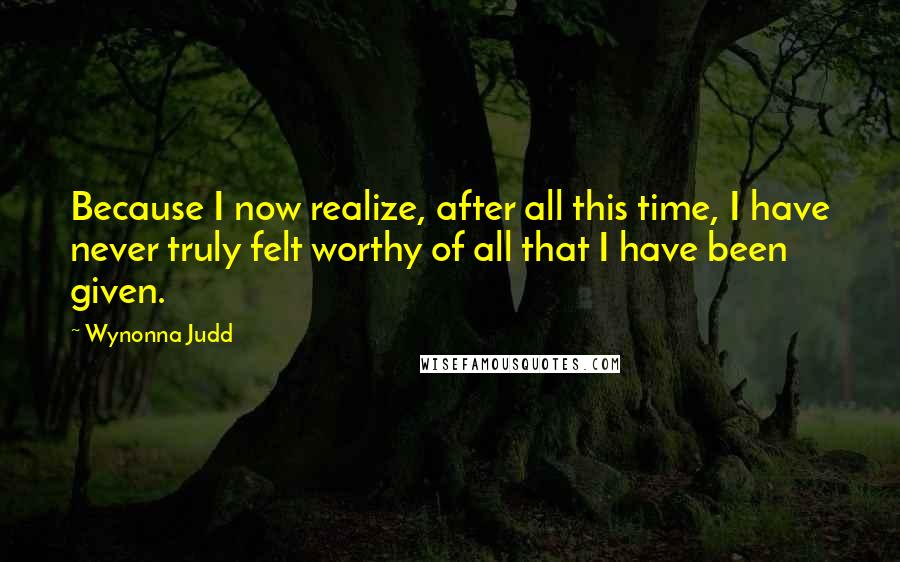 Wynonna Judd Quotes: Because I now realize, after all this time, I have never truly felt worthy of all that I have been given.