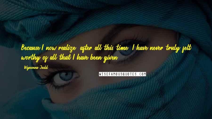 Wynonna Judd Quotes: Because I now realize, after all this time, I have never truly felt worthy of all that I have been given.