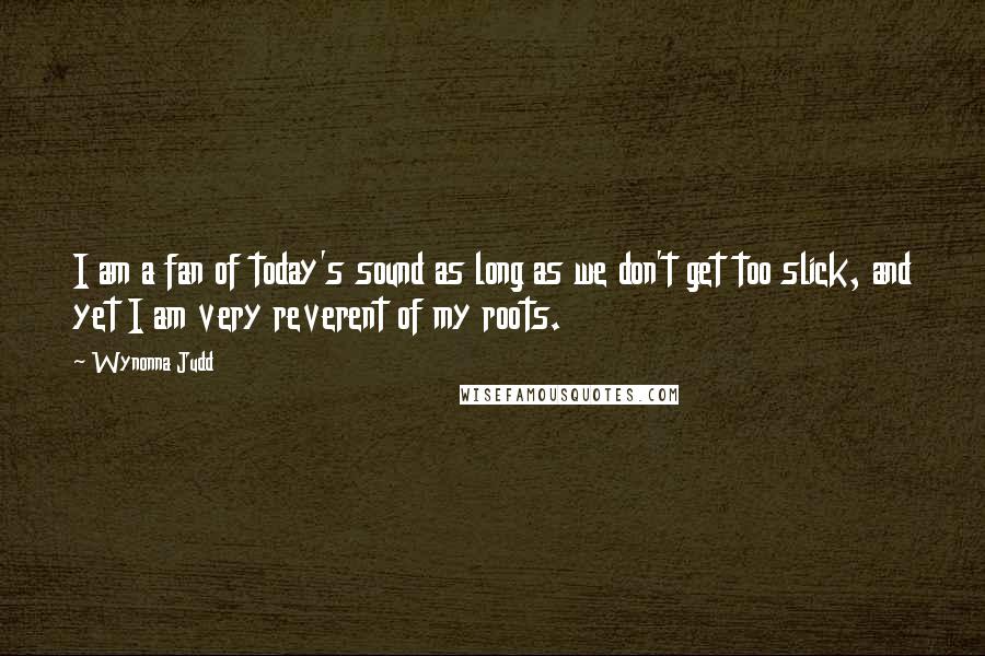 Wynonna Judd Quotes: I am a fan of today's sound as long as we don't get too slick, and yet I am very reverent of my roots.