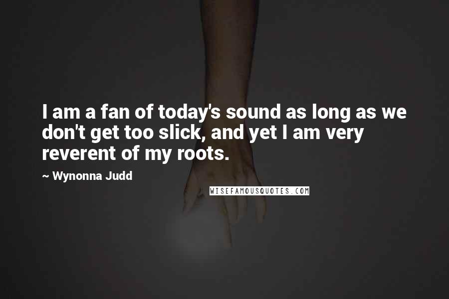 Wynonna Judd Quotes: I am a fan of today's sound as long as we don't get too slick, and yet I am very reverent of my roots.