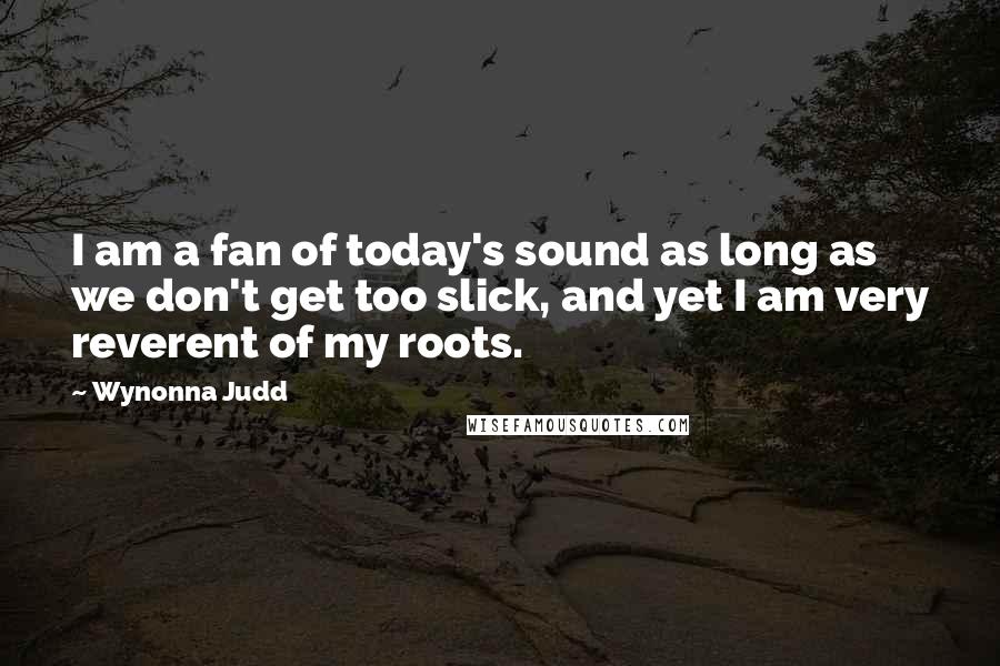 Wynonna Judd Quotes: I am a fan of today's sound as long as we don't get too slick, and yet I am very reverent of my roots.