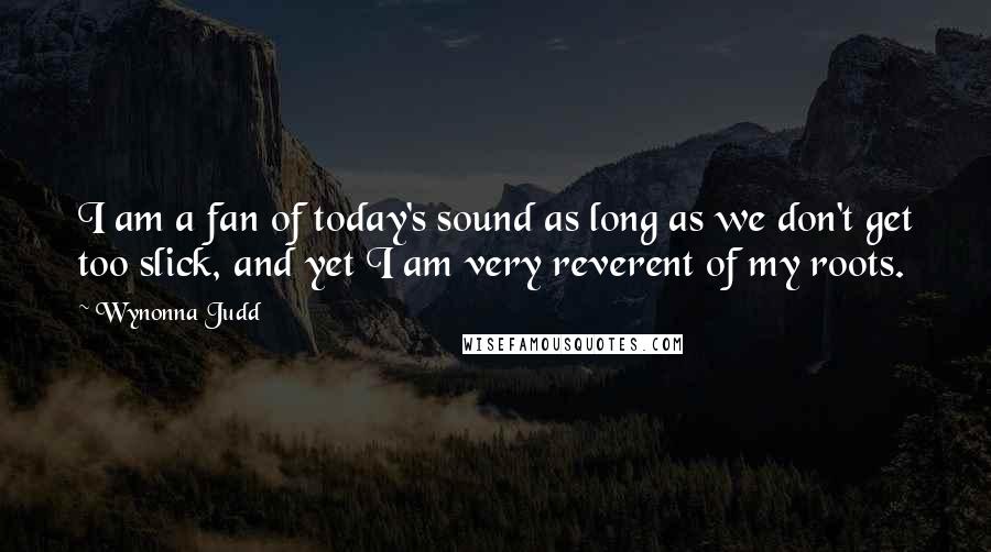 Wynonna Judd Quotes: I am a fan of today's sound as long as we don't get too slick, and yet I am very reverent of my roots.