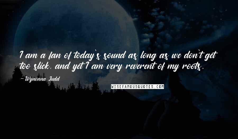 Wynonna Judd Quotes: I am a fan of today's sound as long as we don't get too slick, and yet I am very reverent of my roots.