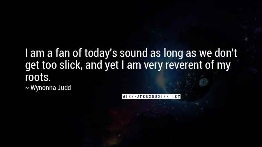 Wynonna Judd Quotes: I am a fan of today's sound as long as we don't get too slick, and yet I am very reverent of my roots.