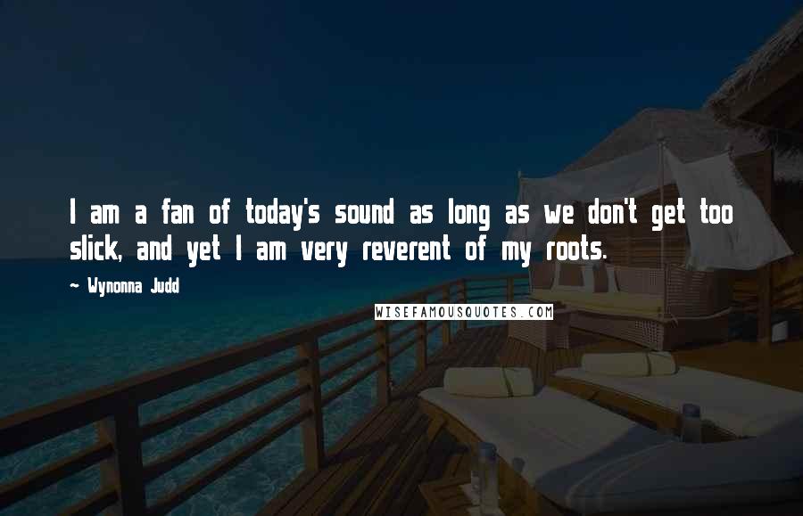 Wynonna Judd Quotes: I am a fan of today's sound as long as we don't get too slick, and yet I am very reverent of my roots.