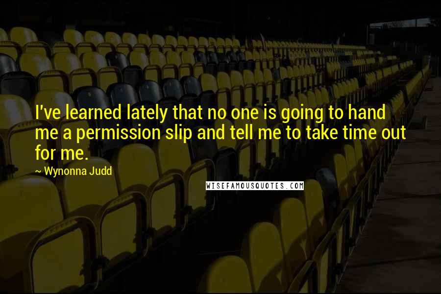 Wynonna Judd Quotes: I've learned lately that no one is going to hand me a permission slip and tell me to take time out for me.