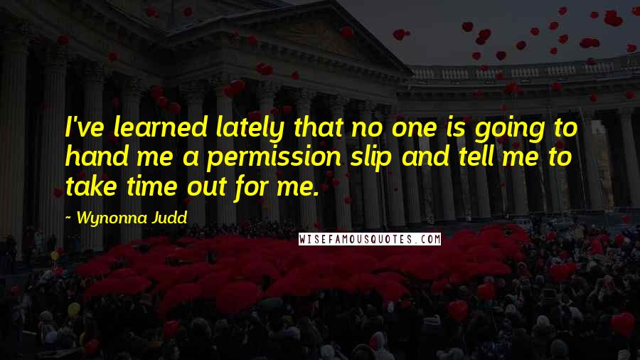 Wynonna Judd Quotes: I've learned lately that no one is going to hand me a permission slip and tell me to take time out for me.