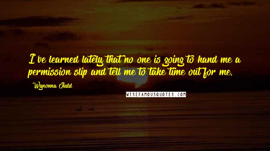 Wynonna Judd Quotes: I've learned lately that no one is going to hand me a permission slip and tell me to take time out for me.