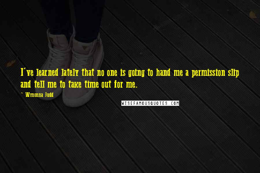 Wynonna Judd Quotes: I've learned lately that no one is going to hand me a permission slip and tell me to take time out for me.