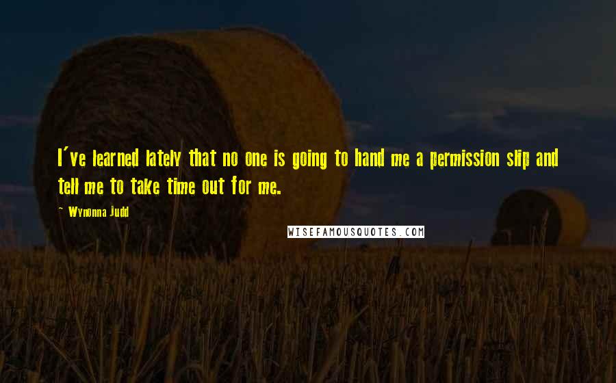 Wynonna Judd Quotes: I've learned lately that no one is going to hand me a permission slip and tell me to take time out for me.