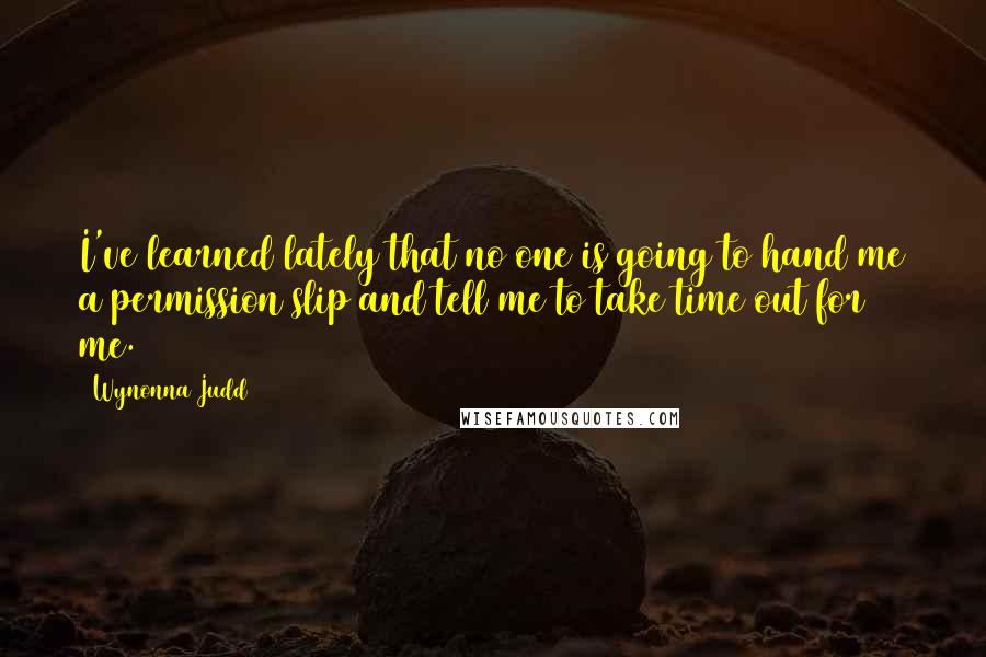 Wynonna Judd Quotes: I've learned lately that no one is going to hand me a permission slip and tell me to take time out for me.