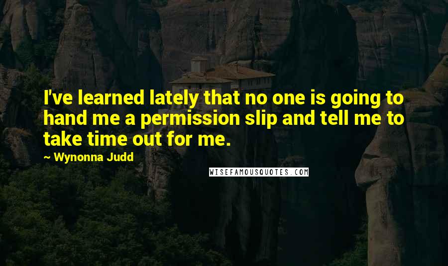 Wynonna Judd Quotes: I've learned lately that no one is going to hand me a permission slip and tell me to take time out for me.