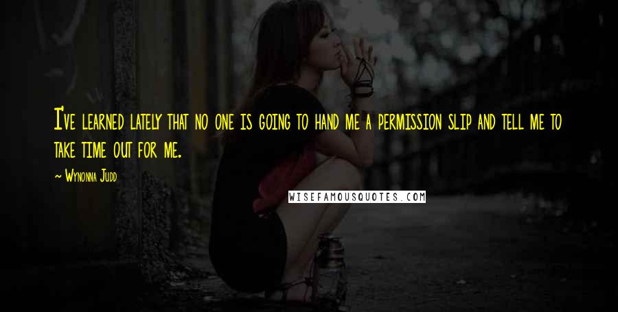 Wynonna Judd Quotes: I've learned lately that no one is going to hand me a permission slip and tell me to take time out for me.