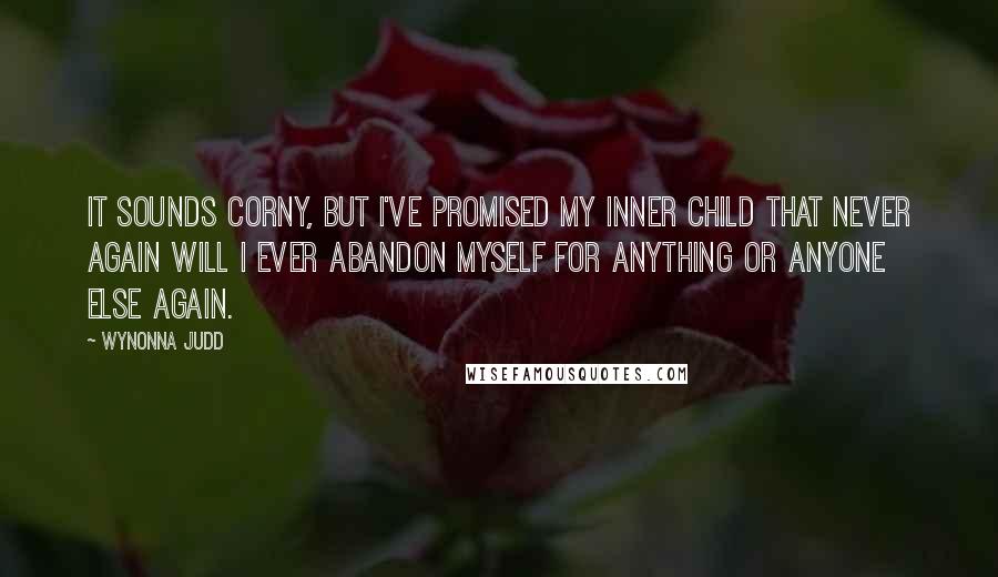 Wynonna Judd Quotes: It sounds corny, but I've promised my inner child that never again will I ever abandon myself for anything or anyone else again.