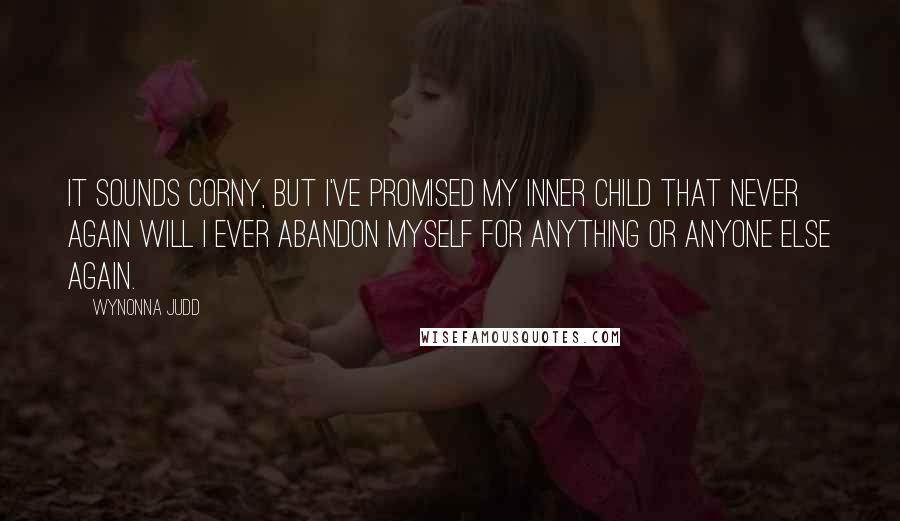 Wynonna Judd Quotes: It sounds corny, but I've promised my inner child that never again will I ever abandon myself for anything or anyone else again.