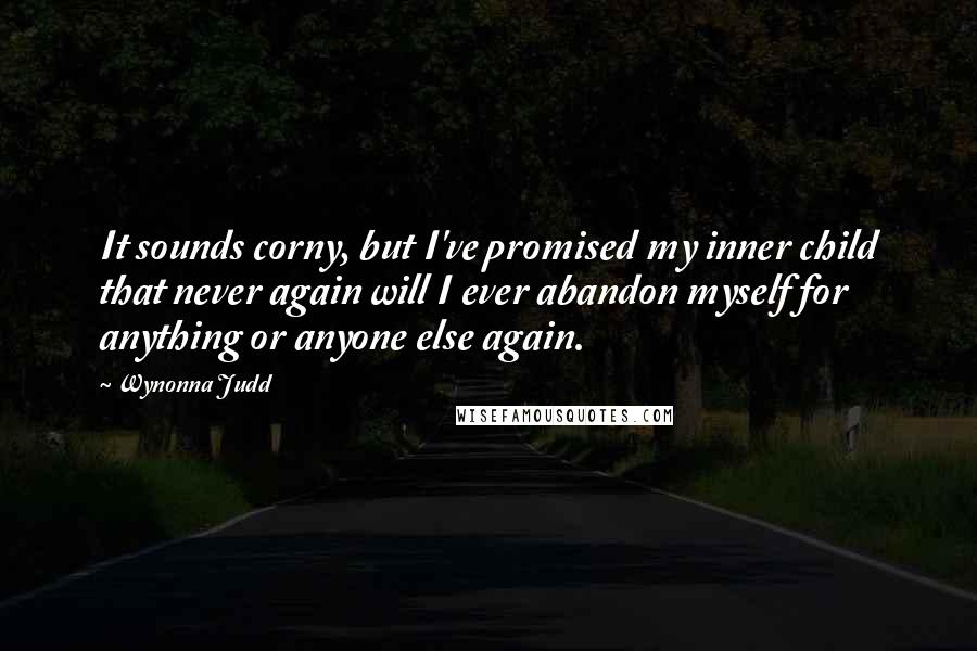 Wynonna Judd Quotes: It sounds corny, but I've promised my inner child that never again will I ever abandon myself for anything or anyone else again.