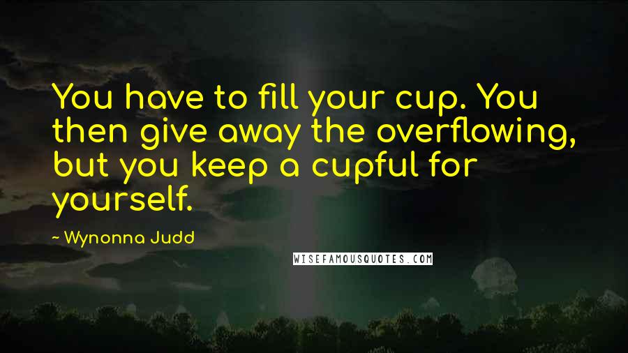 Wynonna Judd Quotes: You have to fill your cup. You then give away the overflowing, but you keep a cupful for yourself.