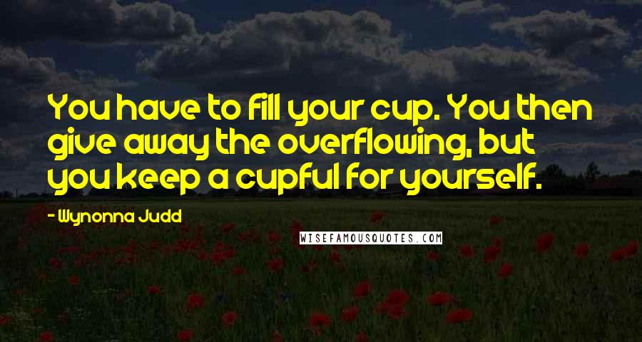 Wynonna Judd Quotes: You have to fill your cup. You then give away the overflowing, but you keep a cupful for yourself.