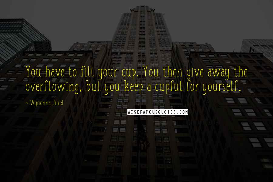 Wynonna Judd Quotes: You have to fill your cup. You then give away the overflowing, but you keep a cupful for yourself.