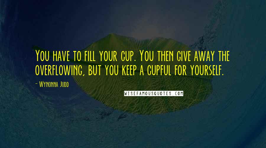 Wynonna Judd Quotes: You have to fill your cup. You then give away the overflowing, but you keep a cupful for yourself.