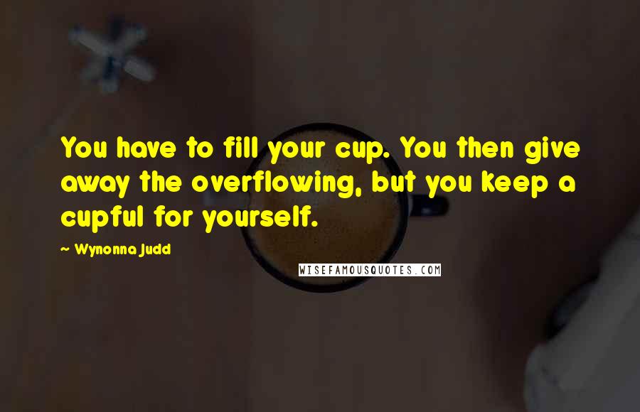 Wynonna Judd Quotes: You have to fill your cup. You then give away the overflowing, but you keep a cupful for yourself.