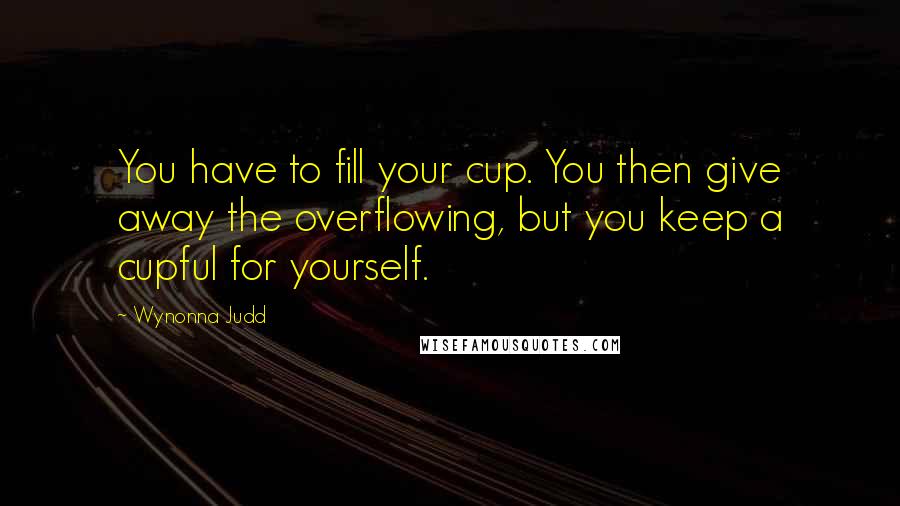 Wynonna Judd Quotes: You have to fill your cup. You then give away the overflowing, but you keep a cupful for yourself.