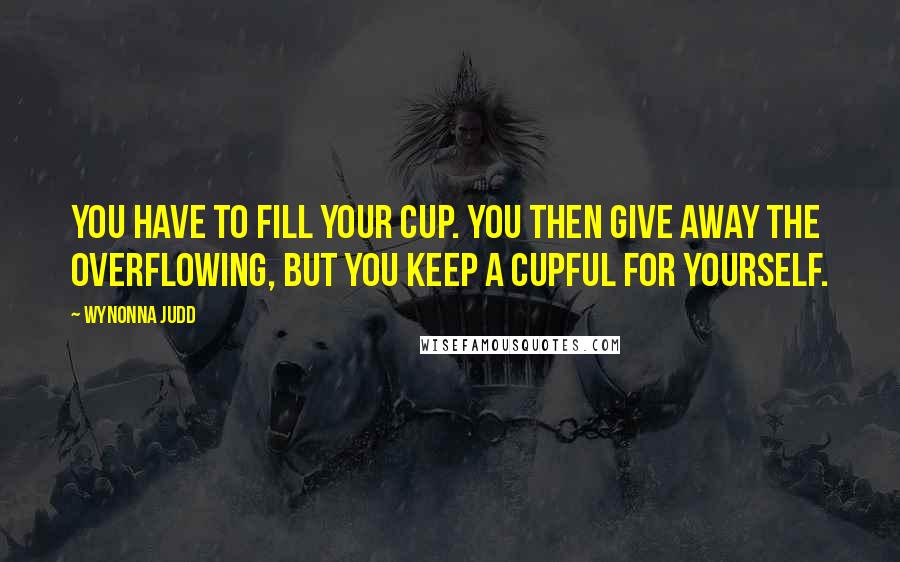 Wynonna Judd Quotes: You have to fill your cup. You then give away the overflowing, but you keep a cupful for yourself.