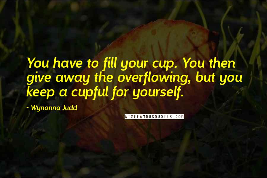Wynonna Judd Quotes: You have to fill your cup. You then give away the overflowing, but you keep a cupful for yourself.