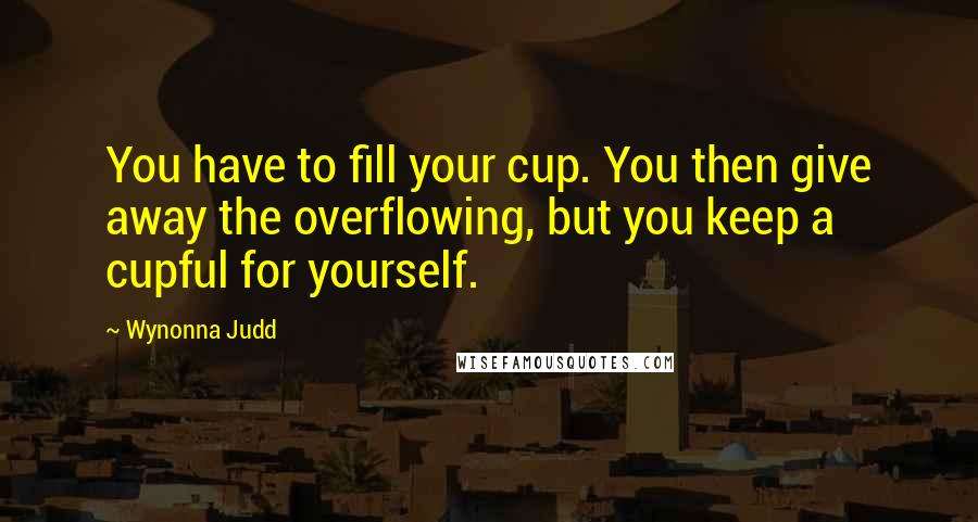 Wynonna Judd Quotes: You have to fill your cup. You then give away the overflowing, but you keep a cupful for yourself.